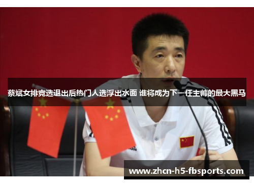 蔡斌女排竞选退出后热门人选浮出水面 谁将成为下一任主帅的最大黑马