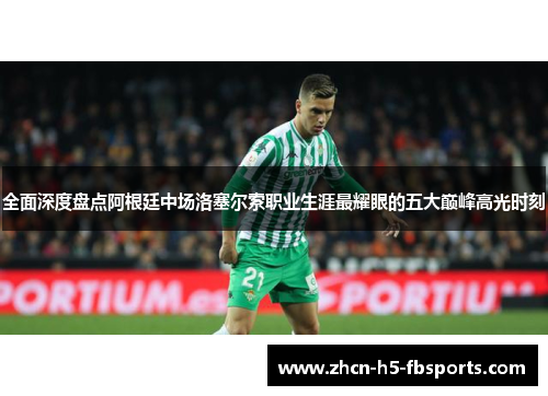 全面深度盘点阿根廷中场洛塞尔索职业生涯最耀眼的五大巅峰高光时刻