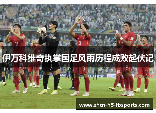 伊万科维奇执掌国足风雨历程成败起伏记